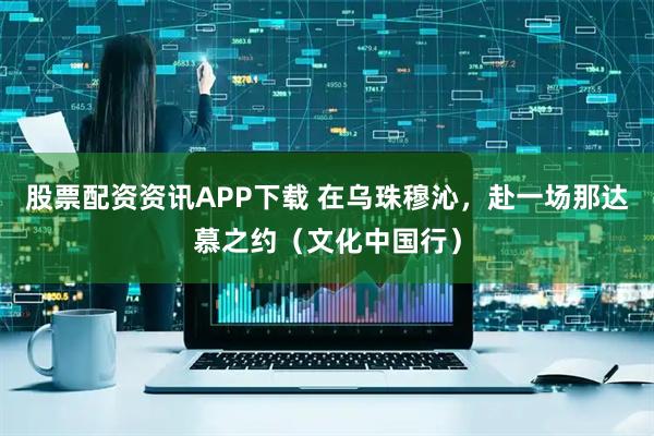股票配资资讯APP下载 在乌珠穆沁，赴一场那达慕之约（文化中国行）
