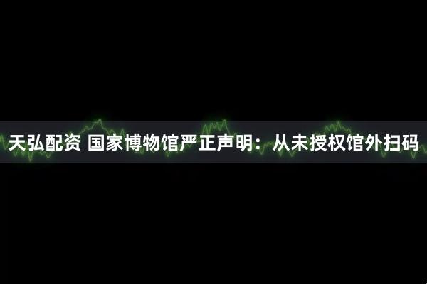 天弘配资 国家博物馆严正声明：从未授权馆外扫码