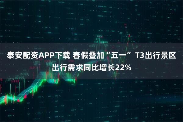 泰安配资APP下载 春假叠加“五一” T3出行景区出行需求同比增长22%