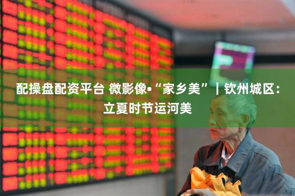 配操盘配资平台 微影像•“家乡美”｜钦州城区：立夏时节运河美