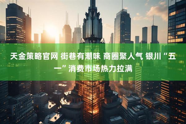 天金策略官网 街巷有潮味 商圈聚人气 银川“五一”消费市场热力拉满