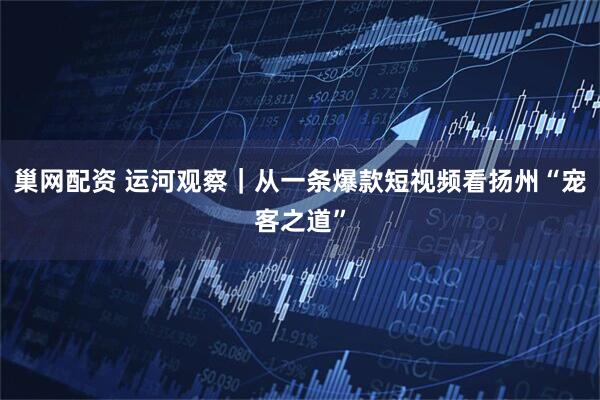 巢网配资 运河观察｜从一条爆款短视频看扬州“宠客之道”
