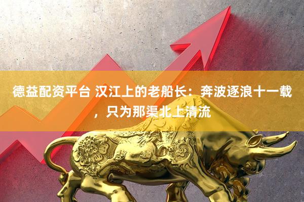 德益配资平台 汉江上的老船长：奔波逐浪十一载，只为那渠北上清流