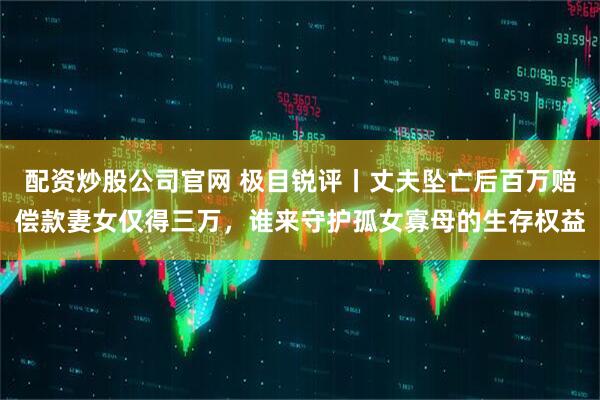 配资炒股公司官网 极目锐评丨丈夫坠亡后百万赔偿款妻女仅得三万，谁来守护孤女寡母的生存权益