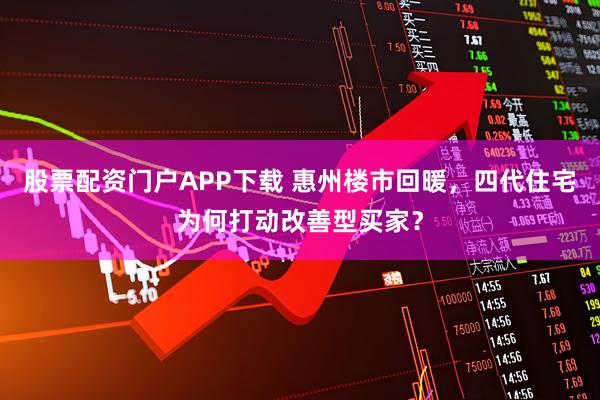 股票配资门户APP下载 惠州楼市回暖，四代住宅为何打动改善型买家？