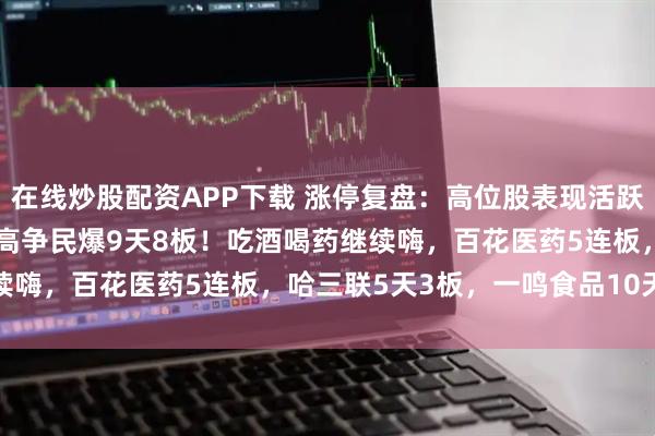 在线炒股配资APP下载 涨停复盘：高位股表现活跃，爱丽家居12天11板，高争民爆9天8板！吃酒喝药继续嗨，百花医药5连板，哈三联5天3板，一鸣食品10天6板！
