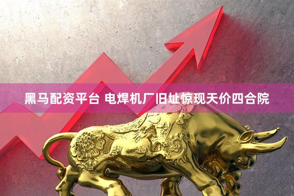 黑马配资平台 电焊机厂旧址惊现天价四合院