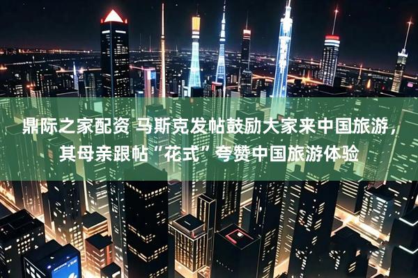 鼎际之家配资 马斯克发帖鼓励大家来中国旅游，其母亲跟帖“花式”夸赞中国旅游体验