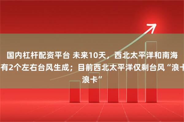 国内杠杆配资平台 未来10天，西北太平洋和南海将有2个左右台风生成；目前西北太平洋仅剩台风“浪卡”