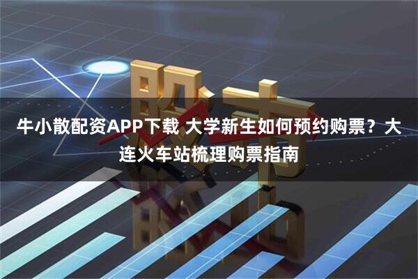 牛小散配资APP下载 大学新生如何预约购票？大连火车站梳理购票指南