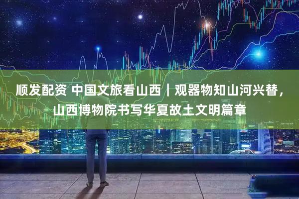 顺发配资 中国文旅看山西｜观器物知山河兴替，山西博物院书写华夏故土文明篇章