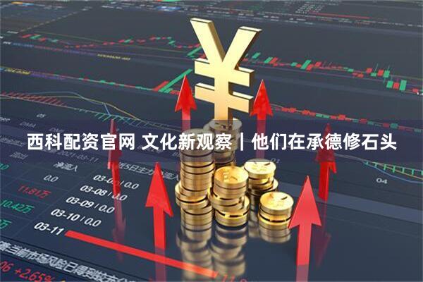 西科配资官网 文化新观察｜他们在承德修石头