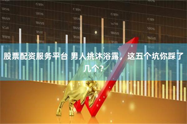 股票配资服务平台 男人挑沐浴露，这五个坑你踩了几个？
