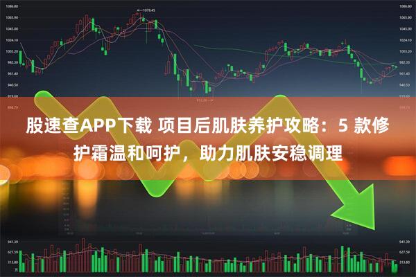 股速查APP下载 项目后肌肤养护攻略：5 款修护霜温和呵护，助力肌肤安稳调理