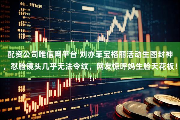 配资公司唯信网平台 刘亦菲宝格丽活动生图封神，怼脸镜头几乎无法令纹，网友惊呼妈生脸天花板！