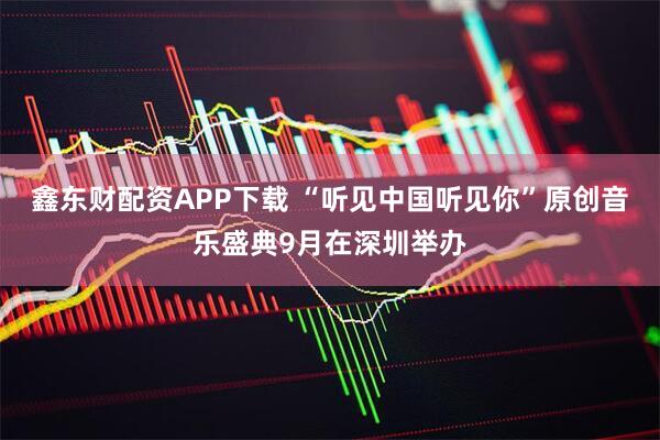 鑫东财配资APP下载 “听见中国听见你”原创音乐盛典9月在深圳举办