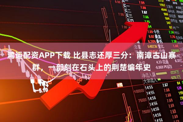 鸿运配资APP下载 比县志还厚三分：南漳古山寨群，一部刻在石头上的荆楚编年史