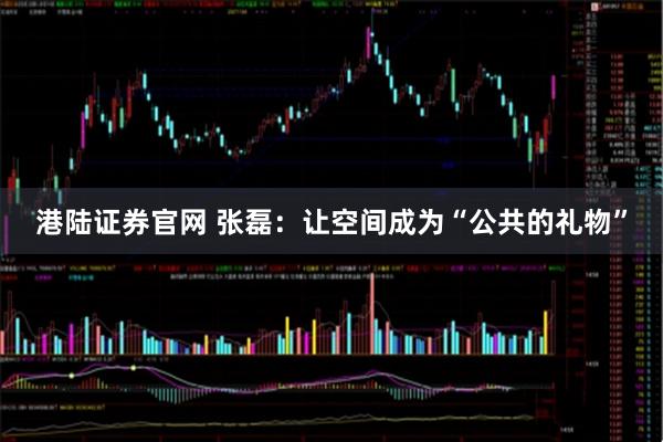 港陆证券官网 张磊：让空间成为“公共的礼物”