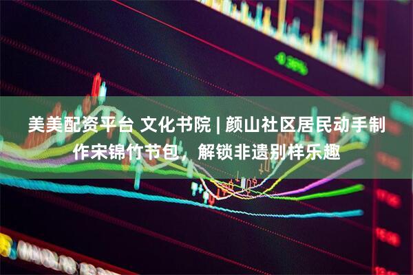 美美配资平台 文化书院 | 颜山社区居民动手制作宋锦竹节包，解锁非遗别样乐趣