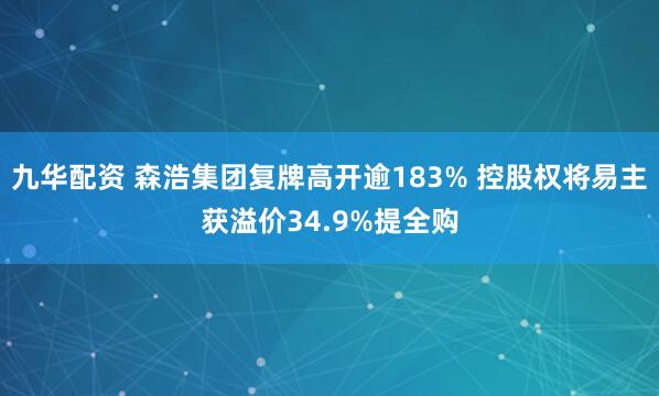 九华配资 森浩集团复牌高开逾183% 控股权将易主获溢价34.9%提全购