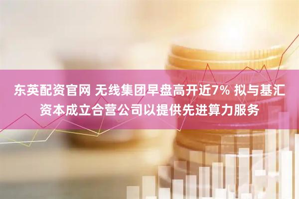 东英配资官网 无线集团早盘高开近7% 拟与基汇资本成立合营公司以提供先进算力服务