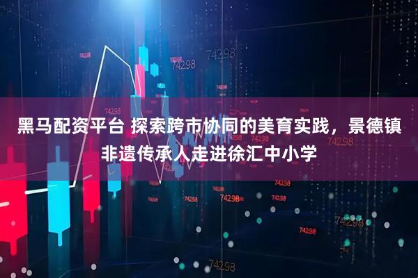 黑马配资平台 探索跨市协同的美育实践，景德镇非遗传承人走进徐汇中小学