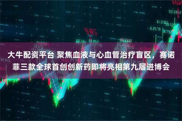 大牛配资平台 聚焦血液与心血管治疗盲区，赛诺菲三款全球首创创新药即将亮相第九届进博会