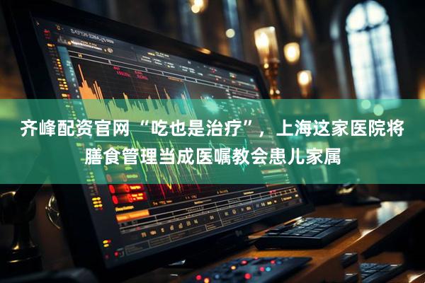齐峰配资官网 “吃也是治疗”，上海这家医院将膳食管理当成医嘱教会患儿家属