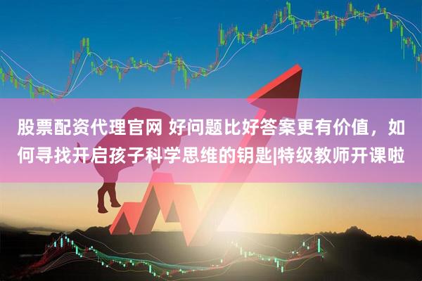 股票配资代理官网 好问题比好答案更有价值，如何寻找开启孩子科学思维的钥匙|特级教师开课啦